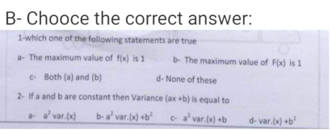 B- Chooce the correct answer:
1-which one of the following statements are true
a- The maximum value of f(x) is 1 b- The maximum value of F(x) is 1
c- Both (a) and (b)
d- None of these
2- If a and b are constant then Variance (ax +b) is equal to
a- a² var.(x)
b-a² var.(x) +b²
c-a² var.(x) +b
d-var.(x) +b²