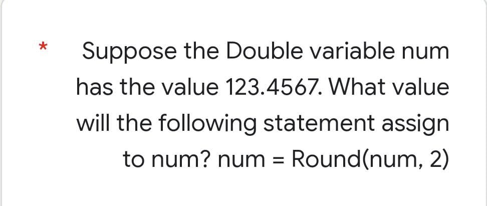 *
Suppose the Double variable num
has the value 123.4567. What value
will the following statement assign
to num? num = Round(num, 2)