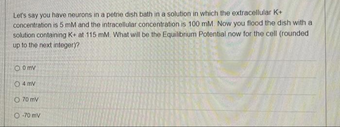Let's say you have neurons in a petrie dish bath in a solution in which the extracellular K+
concentration is 5 mM and the intracellular concentration is 100 mM. Now you flood the dish with a
solution containing K+ at 115 mM. What will be the Equilibrium Potential now for the cell (rounded
up to the next integer)?
O O mv
O 4 mv
O 70 mv
O -70 mv
