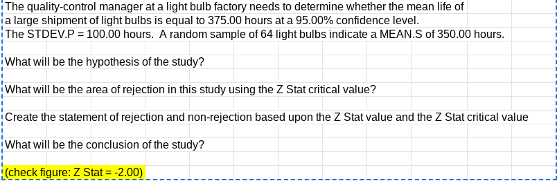 The quality-control manager at a light bulb factory needs to determine whether the mean life of
ja large shipment of light bulbs is equal to 375.00 hours at a 95.00% confidence level.
The STDEV.P = 100.00 hours. A random sample of 64 light bulbs indicate a MEAN.S of 350.00 hours.
What will be the hypothesis of the study?
What will be the area of rejection in this study using the Z Stat critical value?
Create the statement of rejection and non-rejection based upon the Z Stat value and the Z Stat critical value
What will be the conclusion of the study?
(check figure: Z Stat = -2.00)
