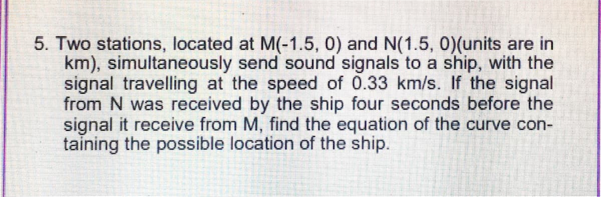 5. Two stations, located at M(-1.5, 0) and N(1.5, 0)(units are in
km), simultaneously send sound signals to a ship, with the
signal travelling at the speed of 0.33 km/s. If the signal
from N was received by the ship four seconds before the
signal it receive from M, find the equation of the curve con-
taining the possible location of the ship.
