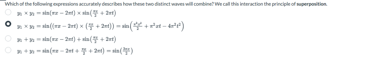 Which of the following expressions accurately describes how these two distinct waves will combine? We call this interaction the principle of superposition.
Y₁ × Y₂ = sin(x − 2πt) × sin(™ +2πt)
y₁ x y2 = sin((x - 2πt) × (2+2nt)) ) = sin(*²2² + ²xt − 47²t²
Y₁ + y2 = sin(x - 2πt) + sin(+2πt)
31+32 =sin(7 – 2nt + % +27t) =sin(37)