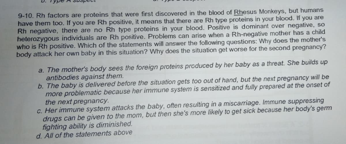 9-10. Rh factors are proteins that were first discovered in the blood of Rhesus Monkeys, but humans
have them too. If you are Rh positive, it means that there are Rh type proteins in your blood. If you are
Rh negative, there are no Rh type proteins in your blood. Positive is dominant over negative, so
heterozygous individuals are Rh positive. Problems can arise when a Rh-negative mother has a child
who is Rh positive. Which of the statements will answer the following questions: Why does the mother's
body attack her own baby in this situation? Why does the situation get worse for the second pregnancy?
a. The mother's body sees the foreign proteins produced by her baby as a threat. She builds up
antibodies against them.
b. The baby is delivered before the situation gets too out of hand, but the next pregnancy will be
more problematic because her immune system is sensitized and fully prepared at the onset of
the next pregnancy.
c. Her immune system attacks the baby, often resulting in a miscarriage. Immune suppressing
drugs can be given to the mom, but then she's more likely to get sick because her body's germ
fighting ability is diminished.
d. All of the statements above
