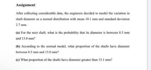 Assignment
After collecting considerable data, the engineers decided to model the variation in
shaft diameter as a normal distribution with mean 10.1 mm and standard deviation
2.7 mm.
(a) For the next shaft, what is the probability that its diameter is between 8.5 mm
and 13.0 mm?
(b) According to the normal model, what proportion of the shafts have diameter
between 8.5 mm and 13.0 mm?
(c) What proportion of the shafts have diameter greater than 15.I mm?

