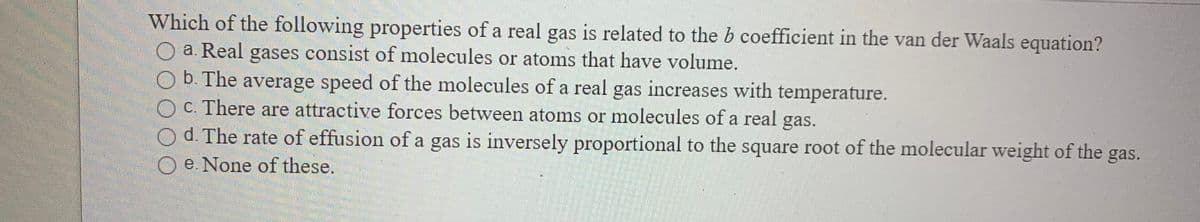 Which of the following properties of a real gas is related to the b coefficient in the van der Waals equation?
a. Real gases consist of molecules or atoms that have volume.
b. The average speed of the molecules of a real gas increases with temperature.
c. There are attractive forces between atoms or molecules of a real gas.
O d. The rate of effusion of a gas is inversely proportional to the square root of the molecular weight of the gas.
O e. None of these.
