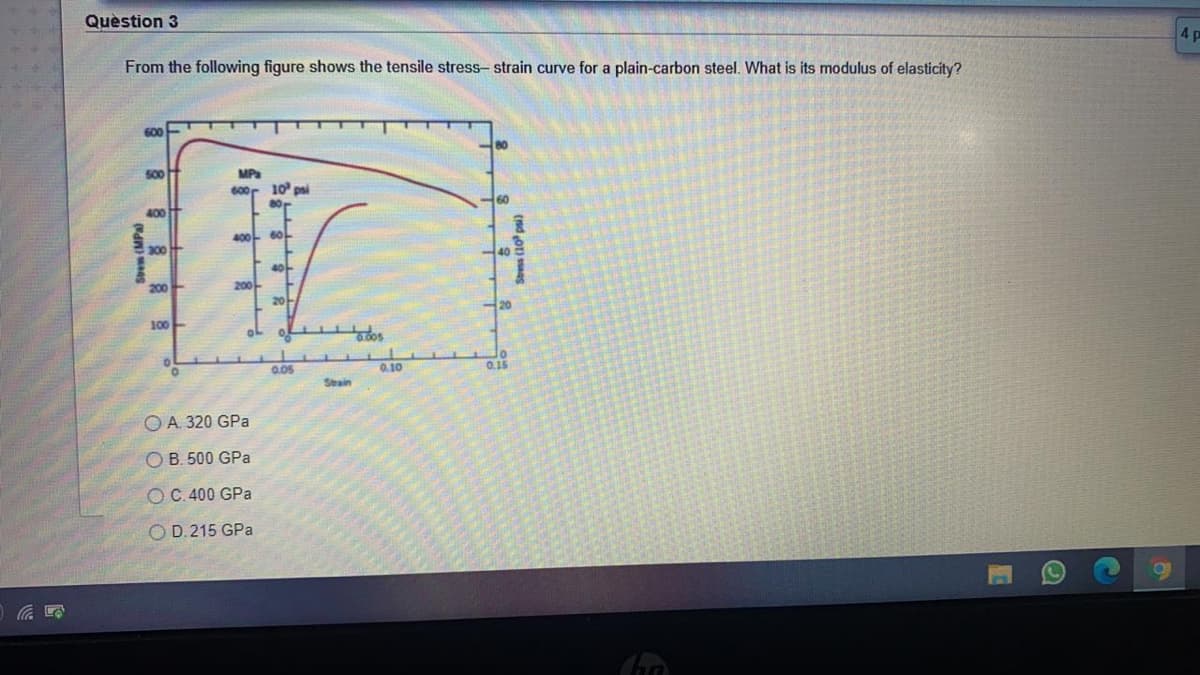 Quèstion 3
4 p
From the following figure shows the tensile stress- strain curve for a plain-carbon steel. What is its modulus of elasticity?
600
MPa
600r 10 psi
50
60
400
400
40
20
100
0.05
0.10
0.15
Stain
O A. 320 GPa
O B. 500 GPa
OC.400 GPa
O D.215 GPa
Sem (MP
