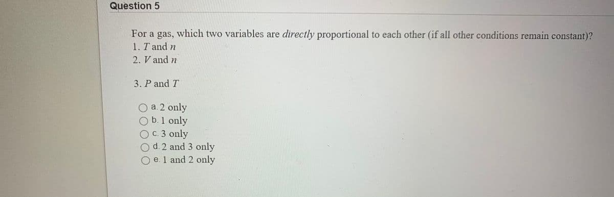Question 5
For a gas, which two variables are directly proportional to each other (if all other conditions remain constant)?
1. T and n
2. V and n
3. P and T
a. 2 only
b. 1 only
c. 3 only
d. 2 and 3 only
e. 1 and 2 only
