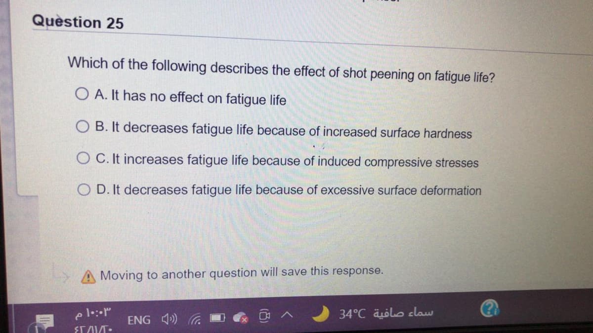 Quèstion 25
Which of the following describes the effect of shot peening on fatigue life?
O A. It has no effect on fatigue life
O B. It decreases fatigue life because of increased surface hardness
O C. It increases fatigue life because of induced compressive stresses
D. It decreases fatigue life because of excessive surface deformation
A Moving to another question will save this response.
34°C äolo claw
ENG 4)
