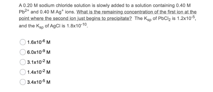 A 0.20 M sodium chloride solution is slowly added to a solution containing 0.40 M
Pb2* and 0.40 M Ag* ions. What is the remaining concentration of the first ion at the
point where the second ion just begins to precipitate? The Ksp of PbCl2 is 1.2x10-5,
and the Ksp of AgCl is 1.8x10-10.
1.6x10-6 M
6.0x10-9 M
) 3.1x10-2 M
1.4x10-2 M
3.4x10-5 M
