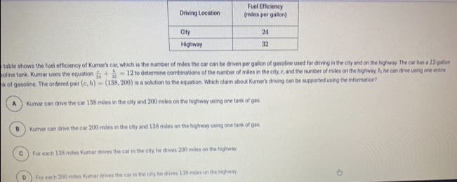 Fuel Efficiency
(miles per gallon)
Driving Location
City
24
Highway
32
table shows the fuel efficiency of Kumars car, which is the number of miles the car can be driven per gallon of gasoline used for driving in the city and on the highway. The car has a 12 galon
oline tank. Kumar uses the equation +- 12 to determine combinations of the number of miles in the city, c, and the number of miles on the highway, A, he can drive using one entire
k of gasoline. The ordered pair (c, h)-(138, 200) is a solution to the equation. Which claim about Kumars driving can be supported using the information?
Kumar can drive the car 138 miles in the city and 200 miles on the highway using one tank of gas.
Kumar can drive the car 200 miles in the city and 138 miles on the highway using one tank of gas.
For each 138 miles Kumar drives the car in the city, he drives 200 miles on the highway
For each 200 miles Kumar drives the car in the city, he drives 138 miles on the highway
