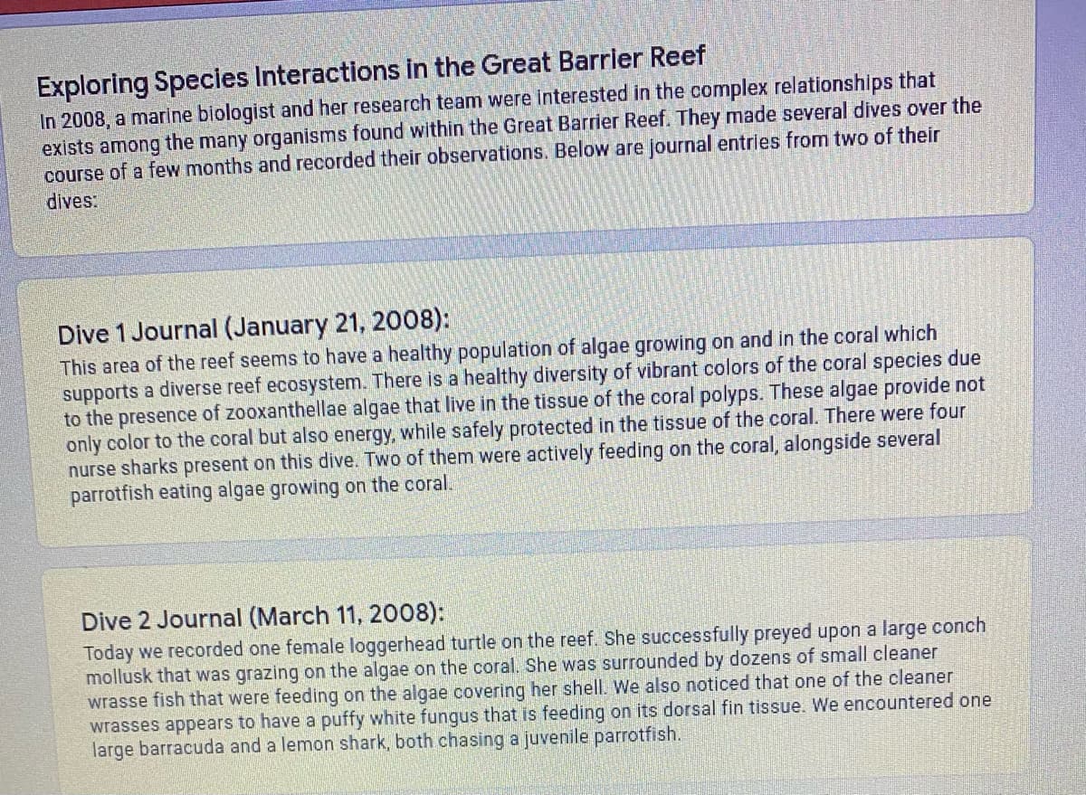 Exploring Species Interactions in the Great Barrler Reef
In 2008, a marine biologist and her research team were interested in the complex relationships that
exists among the many organisms found within the Great Barrier Reef. They made several dives over the
course of a few months and recorded their observations. Below are journal entries from two of their
dives:
Dive 1 Journal (January 21, 2008):
This area of the reef seems to have a healthy population of algae growing on and in the coral which
supports a diverse reef ecosystem. There is a healthy diversity of vibrant colors of the coral species due
to the presence of zooxanthellae algae that live in the tissue of the coral polyps. These algae provide not
only color to the coral but also energy, while safely protected in the tissue of the coral. There were four
nurse sharks present on this dive. Two of them were actively feeding on the coral, alongside several
parrotfish eating algae growing on the coral.
Dive 2 Journal (March 11, 2008):
Today we recorded one female loggerhead turtle on the reef. She successfully preyed upon a large conch
mollusk that was grazing on the algae on the coral. She was surrounded by dozens of small cleaner
wrasse fish that were feeding on the algae covering her shell. We also noticed that one of the cleaner
wrasses appears to have a puffy white fungus that is feeding on its dorsal fin tissue. We encountered one
large barracuda and a lemon shark, both chasing a juvenile parrotfish.
