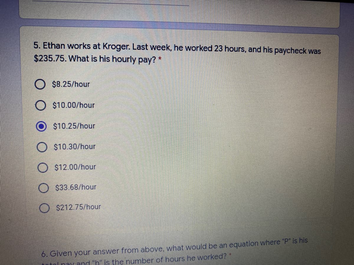 5. Ethan works at Kroger. Last week, he worked 23 hours, and his paycheck was
$235.75. What is his hourly pay? *
O $8.25/hour
O $10.00/hour
$10.25/hour
O $10.30/hour
O $12.00/hour
O $33.68/hour
$212.75/hour
6. Given your answer from above, what would be an equation where "P" is his
nlpexand"h is the number of hours he worked?*
