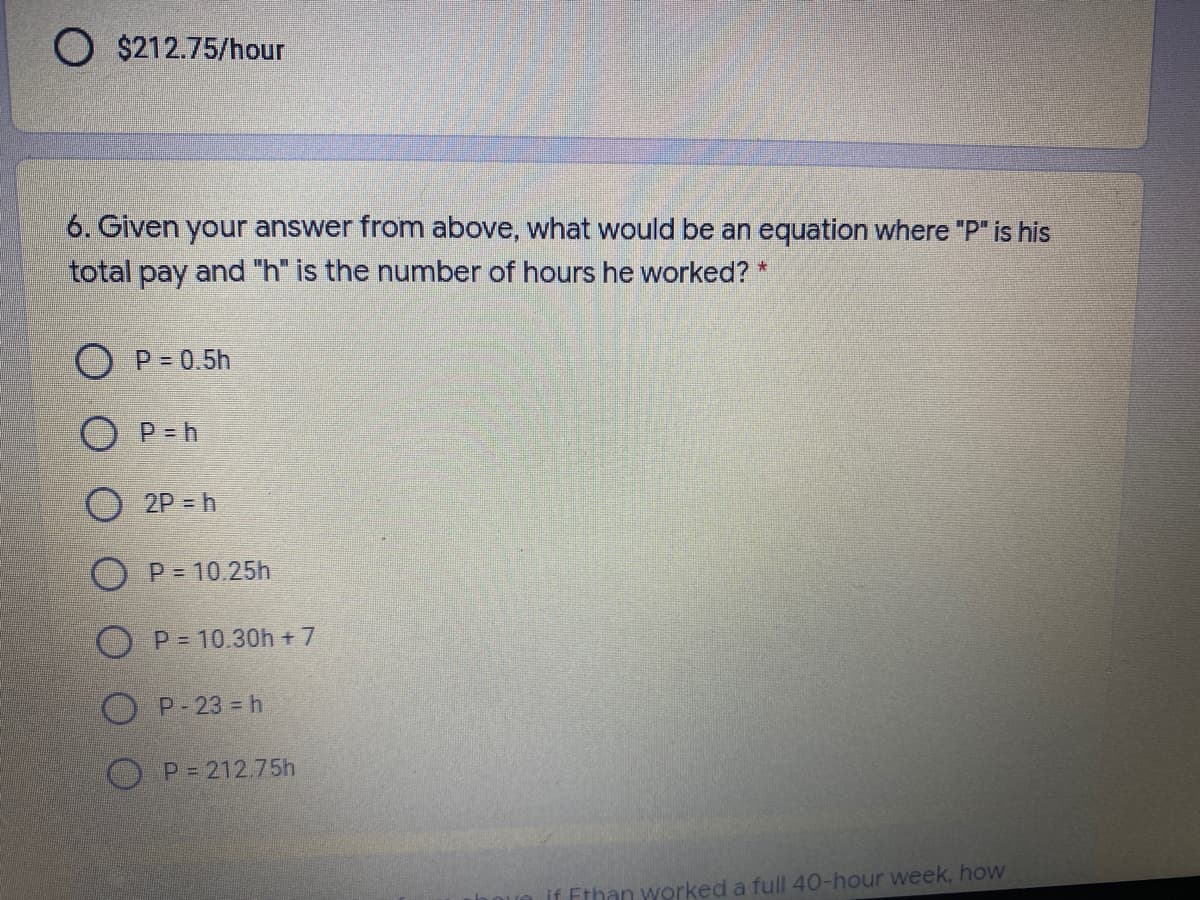 O $212.75/hour
6. Given your answer from above, what would be an equation where "P" is his
total pay and "h" is the number of hours he worked? *
O P=0.5h
O P=h
2P h
O P = 10.25h
O P = 10.30h + 7
P-23 = h
O P= 212.75h
if Ethan worked a full 40-hour week, how
