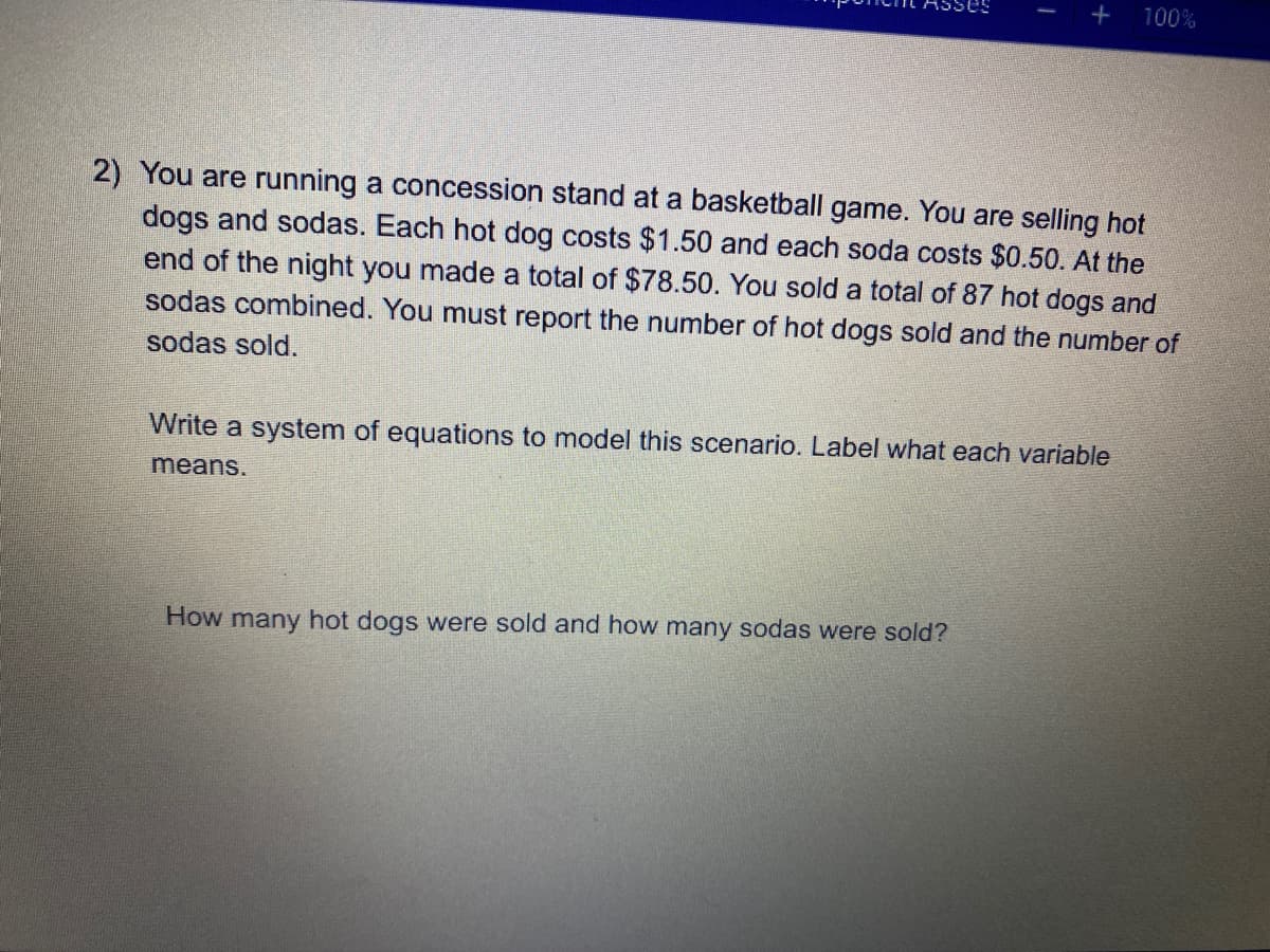 +
100%
2) You are running a concession stand at a basketball game. You are selling hot
dogs and sodas. Each hot dog costs $1.50 and each soda costs $0.50. At the
end of the night you made a total of $78.50. You sold a total of 87 hot dogs and
sodas combined. You must report the number of hot dogs sold and the number of
sodas sold.
Write a system of equations to model this scenario. Label what each variable
means.
How many hot dogs were sold and how many sodas were sold?
