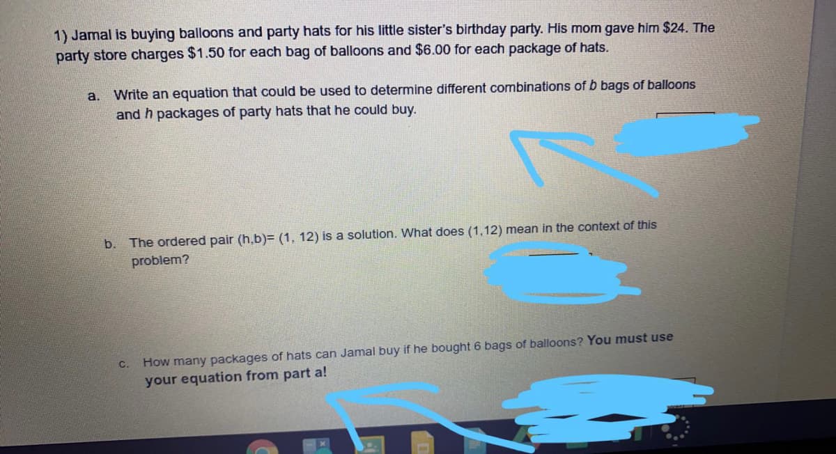 1) Jamal is buying balloons and party hats for his little sister's birthday party. His mom gave him $24. The
party store charges $1.50 for each bag of balloons and $6.00 for each package of hats.
a.
Write an equation that could be used to determine different combinations of b bags of balloons
and h packages of party hats that he could buy.
b. The ordered pair (h,b)= (1, 12) is a solution. What does (1,12) mean in the context of this
problem?
How many packages of hats can Jamal buy if he bought 6 bags of balloons? You must use
your equation from part a!
C.
