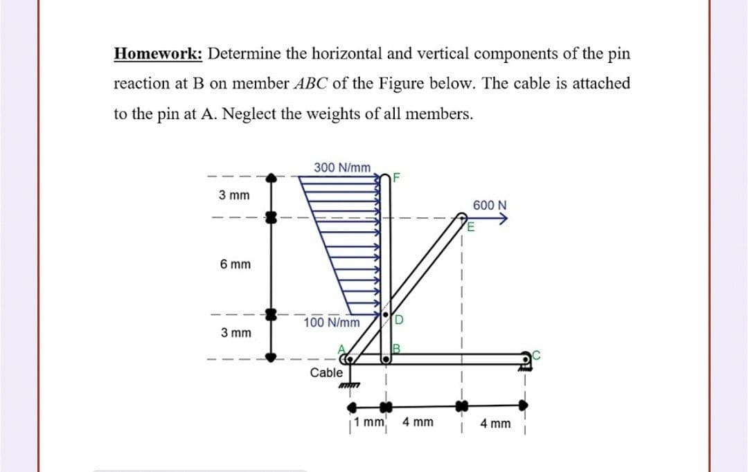 Homework: Determine the horizontal and vertical components of the pin
reaction at B on member ABC of the Figure below. The cable is attached
to the pin at A. Neglect the weights of all members.
300 N/mm
3 mm
600 N
6 mm
100 N/mm
[D
3 mm
Cable
|1 mm
4 mm
4 mm
