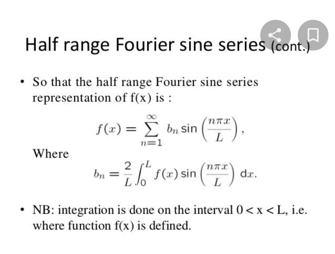 Half range Fourier sine series
(cont.)
So that the half range Fourier sine series
representation of f(x) is :
f(x) = £ bn sin
L
Σ
n=1
Where
2 L
f(=) sin ()
(*)
bn =
dr.
• NB: integration is done on the interval 0< x < L, i.e.
where function f(x) is defined.
