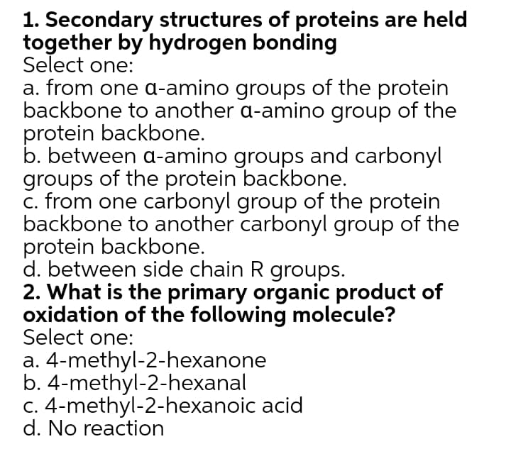 1. Secondary structures of proteins are held
together by hydrogen bonding
Select one:
a. from one a-amino groups of the protein
backbone to another a-amino group of the
protein backbone.
b. between a-amino groups and carbonyl
groups of the protein backbone.
c. from one carbonyl group of the protein
backbone to another carbonyl group of the
protein backbone.
d. between side chain R groups.
2. What is the primary organic product of
oxidation of the following molecule?
Select one:
a. 4-methyl-2-hexanone
b. 4-methyl-2-hexanal
C. 4-methyl-2-hexanoic acid
d. No reaction
