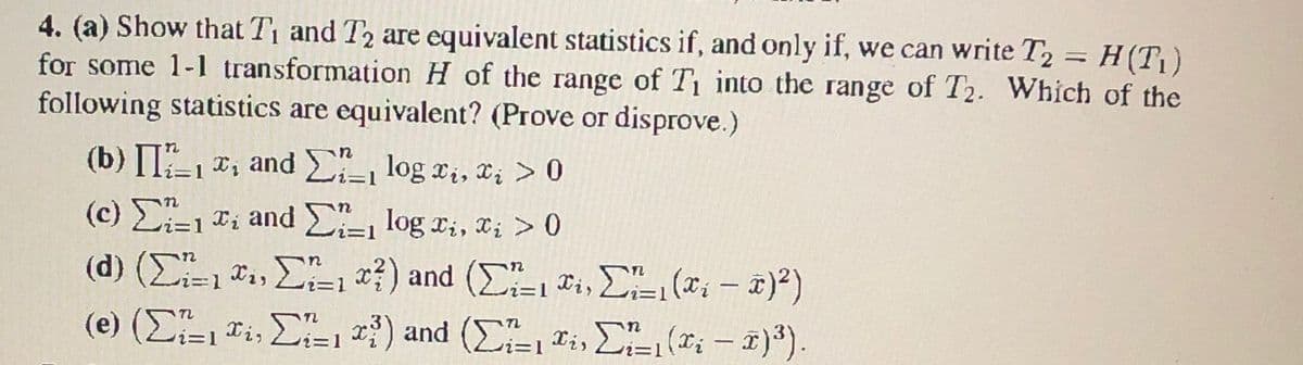 4. (a) Show that T1 and T2 are equivalent statistics if, and only if, we can write T2 = H(T1)
for some 1-1 transformation H of the range of T into the range of T2. Which of the
following statistics are equivalent? (Prove or disprove.)
(b) II, *, and log x,, c; >0
(c) -1 Ti and E-, log ri, x; > 0
(d) (Σ" σ,, ΣΕ ο?) and (Σ o ΣL (οι- 3)?)
(e) (E, Ti, E-1 ) and (E ri, E (*; – 1)*).
Xi,
