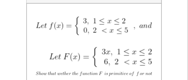 Let f(x) = {
3, 1< x < 2
0, 2 <x < 5
and
Let F(x) = {
3.x, 1<a < 2
6, 2 < x < 5
Show that wether the function F is primitive of for not
