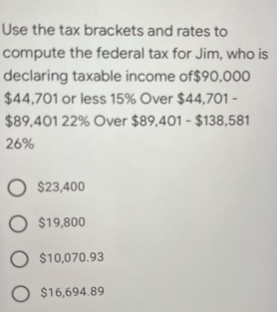 Use the tax brackets and rates to
compute the federal tax for Jim, who is
declaring taxable income of$90,00O
$44,701 or less 15% Over $44,701 -
$89,401 22% Over $89,401 - $138,581
26%
O $23,400
O $19,800
O $10,070.93
O $16,694.89
