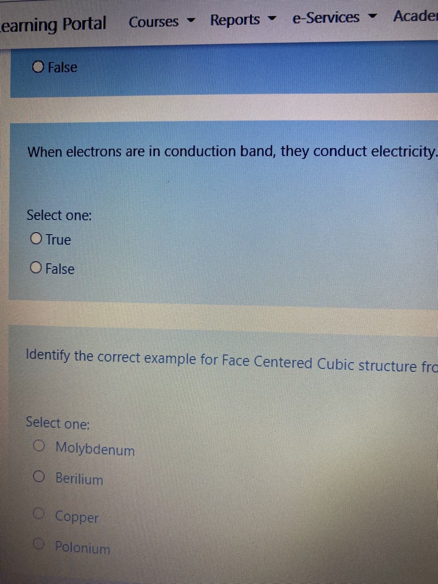 e-Services
Acader
Courses
Reports
Learning Portal
False
When electrons are in conduction band, they conduct electricity.
Select one:
O True
O False
Identify the correct example for Face Centered Cubic structure fre
Select one:
O Molybdenum
O Berilium
O Copper
O Polonium
