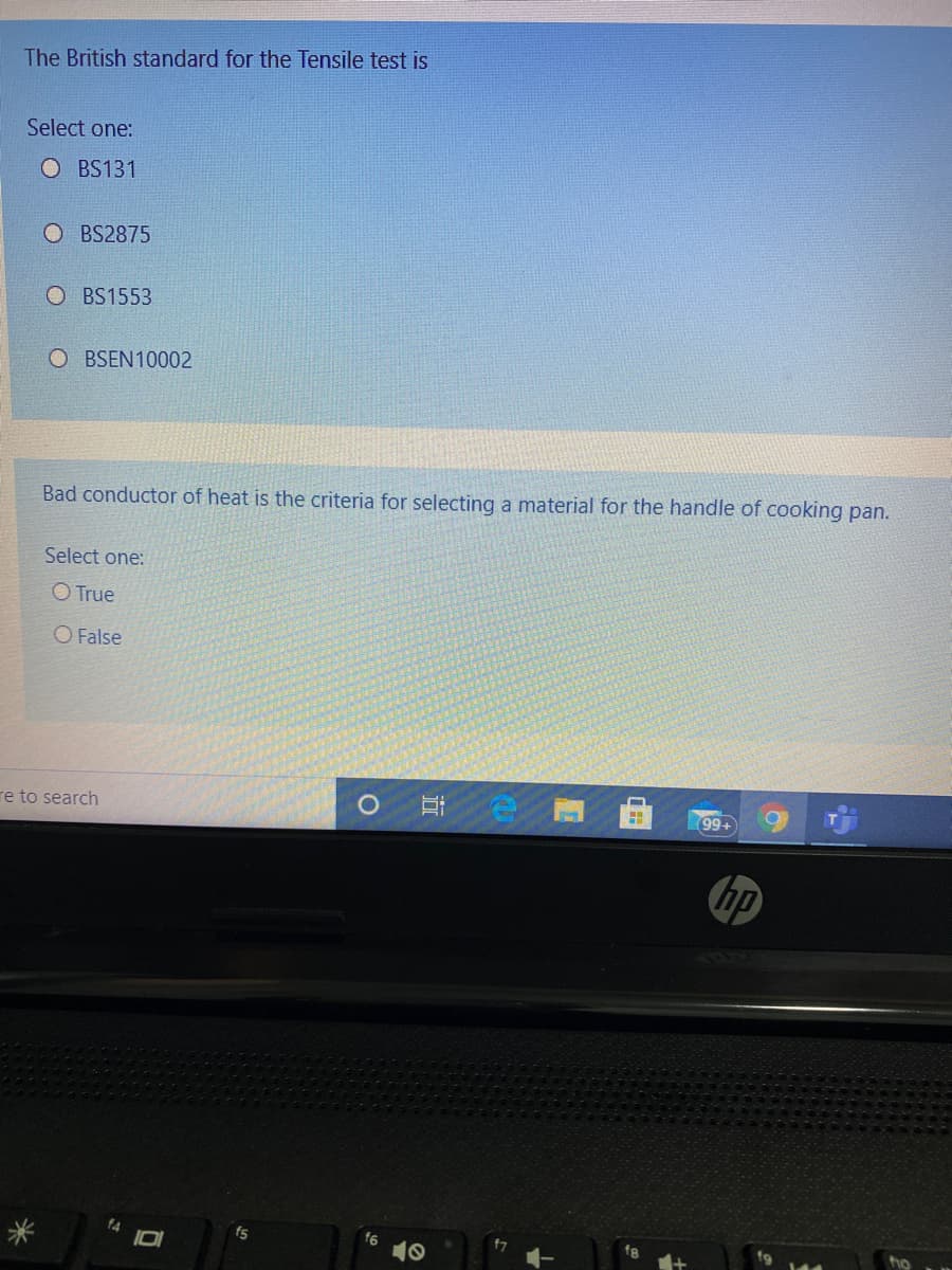 The British standard for the Tensile test is
Select one:
O BS131
O BS2875
O BS1553
O BSEN10002
Bad conductor of heat is the criteria for selecting a material for the handle of cooking pan.
Select one:
O True
O False
re to search
耳。
99+
hp
f4
fs
ho

