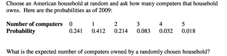Choose an American household at random and ask how many computers that household
owns. Here are the probabilities as of 2009:
Number of computers 0
Probability
1
2
3
4
5
0.241
0.412
0.214
0.083
0.032 0.018
What is the expected number of computers owned by a randomly chosen household?

