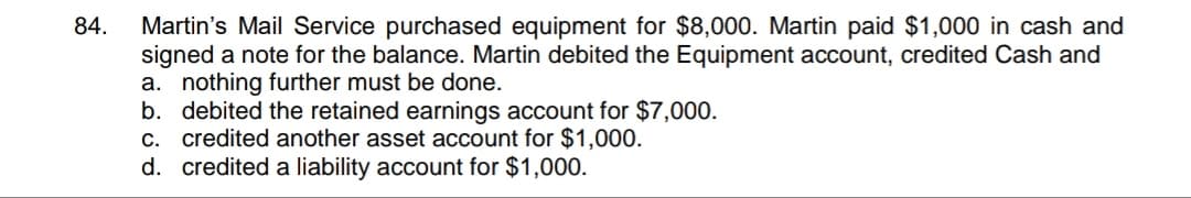 Martin's Mail Service purchased equipment for $8,000. Martin paid $1,000 in cash and
signed a note for the balance. Martin debited the Equipment account, credited Cash and
a. nothing further must be done.
b. debited the retained earnings account for $7,000.
C. credited another asset account for $1,000.
d. credited a liability account for $1,000.
84.
