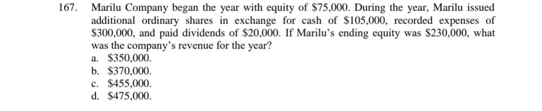 Marilu Company began the year with equity of $75,000. During the year, Marilu issued
additional ordinary shares in exchange for cash of $105,000, recorded expenses of
$300,000, and paid dividends of $20,000. If Marilu's ending equity was $230,000, what
was the company's revenue for the year?
a. $350,000.
b. $370,000.
c. $455,000.
d. $475,000.
167.
