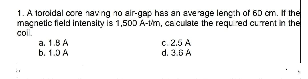 1. A toroidal core having no air-gap has an average length of 60 cm. If the
magnetic field intensity is 1,500 A-t/m, calculate the required current in the
coil.
а. 1.8 А
b. 1.0 A
С. 2.5 А
d. 3.6 A
