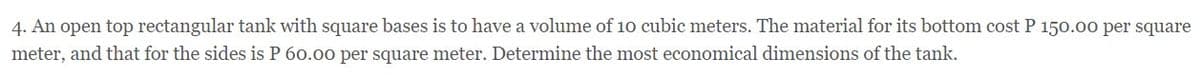 4. An open top rectangular tank with square bases is to have a volume of 10 cubic meters. The material for its bottom cost P 150.00 per square
meter, and that for the sides is P 60.00 per square meter. Determine the most economical dimensions of the tank.
