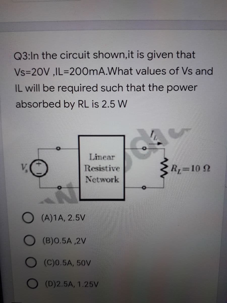 Q3:In the circuit shown,it is given that
Vs=20V ,IL=200MA.What values of Vs and
IL will be required such that the power
absorbed by RL is 2.5 W
Linear
V,
Resistive
R, 10 2
Network
(A)1A, 2.5V
(B)0.5A ,2V
(C)0.5A, 50V
O (D)2.5A, 1.25V
