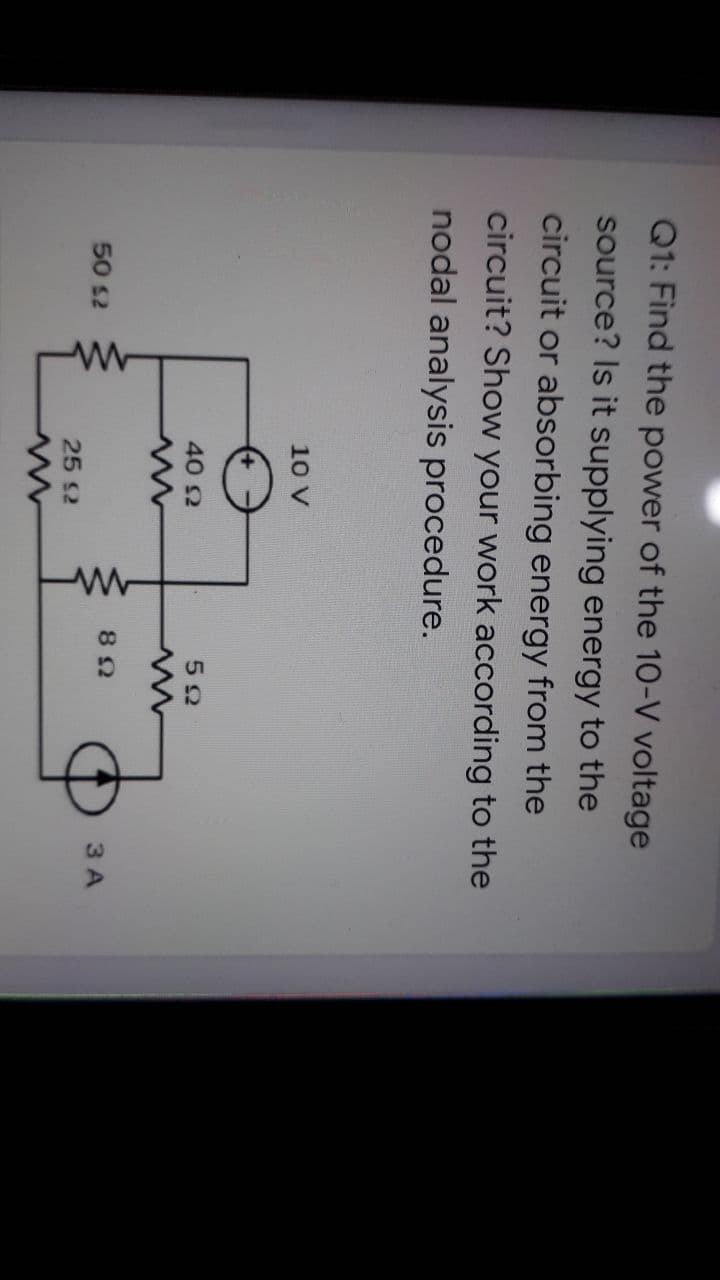 Q1: Find the power of the 10-V voltage
source? Is it supplying energy to the
circuit or absorbing energy from the
circuit? Show your work according to the
nodal analysis procedure.
10 V
40 2
52
3 A
50 s2
25 S2
