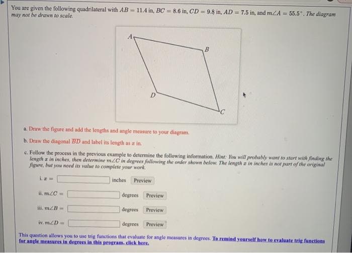 You are given the following quadrilateral with AB = 11.4 in, BC = 8.6 in, CD = 9.8 in, AD = 7.5 in, and mLA = 55.5°. The diagram
may not be drawn to scale.
B.
D.
a. Draw the figure and add the lengths and angle measure to your diagram.
b. Draw the diagonal BD and label its length as a in.
c. Follow the process in the previous example to determine the following information. Hint: You will probably want to start with finding the
length z in inches, then determine m/C in degrees following the order shown below. The length a in inches is not part of the original
figure, but you need its value to complete your work.
inches Preview
ii. m2C =
degrees Preview
ii. mZB=
degrees Preview
iv, mZD=
degrees Preview
This question allows you to use trig functions that evaluate for angle measures in degrees. To remind yourself how to evaluate trig functions
for angle measures in degrees in. this program, click here.
