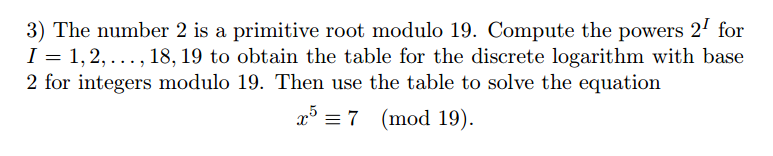 3) The number 2 is a primitive root modulo 19. Compute the powers 2' for
I = 1, 2, ..., 18, 19 to obtain the table for the discrete logarithm with base
2 for integers modulo 19. Then use the table to solve the equation
x = 7 (mod 19).
