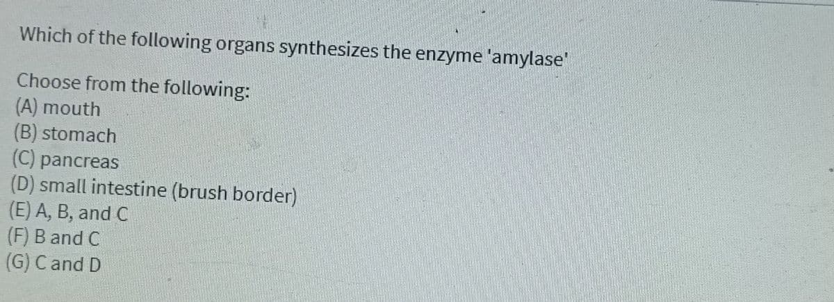 Which of the following organs synthesizes the enzyme 'amylase'
Choose from the following:
(A) mouth
(B) stomach
(C) pancreas
(D) small intestine (brush border)
(E) A, B, and C
(F) B and C
(G) C and D
