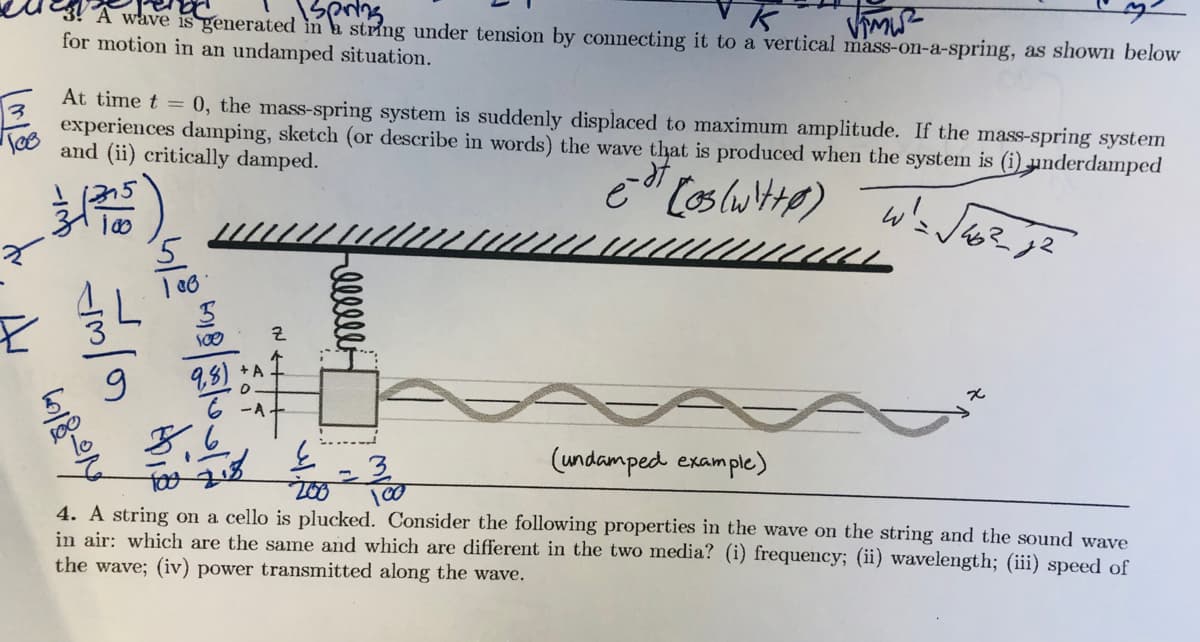 wave is generated in a string under tension by connecting it to a vertical mass-on-a-spring, as shown below
for motion in an undamped situation.
At time t = 0, the mass-spring system is suddenly displaced to maximum amplitude. If the mass-spring system
experiences damping, sketch (or describe in words) the wave that is produced when the system is (i) underdamped
and (ii) critically damped.
+ A
98)
8,6
(undamped example)
4. A string on a cello is plucked. Consider the following properties in the wave on the string and the sound wave
in air: which are the same and which are different in the two media? (i) frequency; (ii) wavelength; (iii) speed of
the wave; (iv) power transmitted along the wave.
