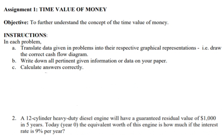 Assignment 1: TIME VALUE OF MONEY
Objective: To further understand the concept of the time value of money.
INSTRUCTIONS:
In each problem,
a. Translate data given in problems into their respective graphical representations - i.e. draw
the correct cash flow diagram.
b. Write down all pertinent given information or data on your paper.
c. Calculate answers correctly.
2. A 12-cylinder heavy-duty diesel engine will have a guaranteed residual value of $1,000
in 5 years. Today (year 0) the equivalent worth of this engine is how much if the interest
rate is 9% per year?

