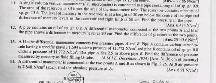 86 N/cm"]
11. A single column vertical manometer (ie., micrometer) is connected to a pipe containing oil of sp. gr. 0.9.
The area of the reservoir is 80 times the area of the manometer tube. The reservoir contains mercury of
sp. gr. 13.6. The level of mercury in the reservoir is at a height of 30 cm below the centre of the pipe and
difference of mercury levels in the reservoir and right linb is 50 cm. Find the pressure in the pipe.
(Ans. 6.474 N/em)
12. A pipe contains an oil of sp. gr. 0.8. A differential manometer connected at the two points A and B of
the pipe shows a difference in mercury level as 20 cm. Find the difference of pressure at the two paints.
[Ans. 25113.6 N/m³)
13. A U-tube differential manometer connects two pressure pipes A and B. Pipe A contains carbon tetrachlo-
ride having a specific gravity 1.594 under a pressure of 11.772 N/cm and pipe B contains oil of sp. gr. 0.8
under a pressure of 11.772 N/cm. The pipe A lies 2.5 m above pipe B. Find the difference of pressure
measured by mercury as fluid filling U-tube.
(A.M.I.E. December, 1974) (Ans. 31.36 cm of mercury]
14. A differential manometer is connected at the two points A and B as shown in Fig. 2.25. At B air pressure
is 7.848 N/cm (abs.), find the absolute pressure at A.
(Ans. 6.91 N/cm')
AIR
B
WATER
OIL Sp. ar
OIL Sn gr D R

