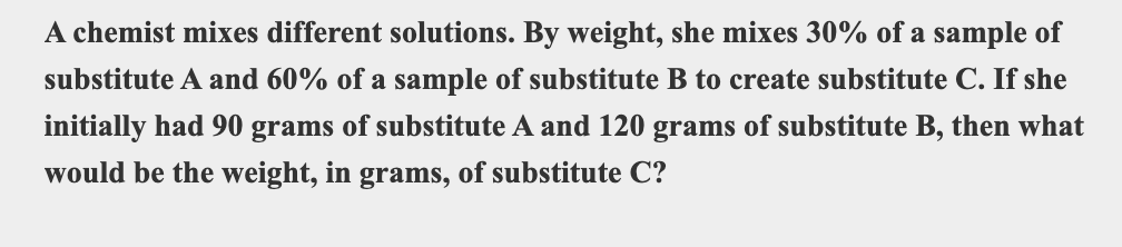 A chemist mixes different solutions. By weight, she mixes 30% of a sample of
substitute A and 60% of a sample of substitute B to create substitute C. If she
initially had 90 grams of substitute A and 120 grams of substitute B, then what
would be the weight, in grams, of substitute C?

