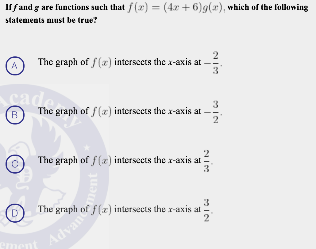 If f and g are functions such that f (æ) = (4x + 6)g(x), which of the following
statements must be true?
The graph of f (x) intersects the x-axis at
3
A
3
The graph of f (x) intersects the x-axis at
2
cade
В
2
The graph of f (æ) intersects the x-axis at
3
3
The graph of f (x) intersects the x-axis at
ement

