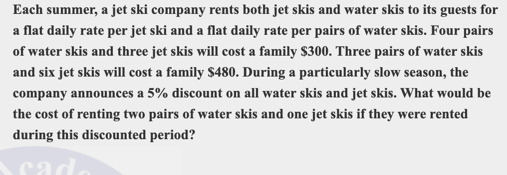 Each summer, a jet ski company rents both jet skis and water skis to its guests for
a flat daily rate per jet ski and a flat daily rate per pairs of water skis. Four pairs
of water skis and three jet skis will cost a family $300. Three pairs of water skis
and six jet skis will cost a family $480. During a particularly slow season, the
company announces a 5% discount on all water skis and jet skis. What would be
the cost of renting two pairs of water skis and one jet skis if they were rented
during this discounted period?
ca
