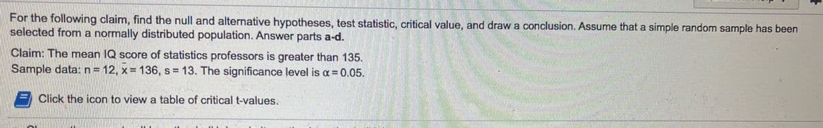 For the following claim, find the null and alternative hypotheses, test statistic, critical value, and draw a conoclusion. Assume that a simple random sample has been
selected from a normally distributed population. Answer parts a-d.
Claim: The mean IQ score of statistics professors is greater than 135.
Sample data: n= 12, x= 136, s 13. The significance level is a = 0.05.
F Click the icon to view a table of critical t-values.
