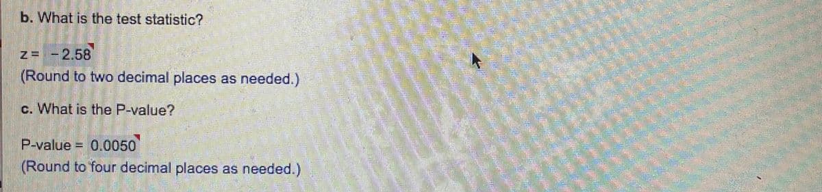 b. What is the test statistic?
z=-2.58
(Round to two decimal places as needed.)
c. What is the P-value?
0.0050
(Round to four decimal places as needed.)
P-value =
