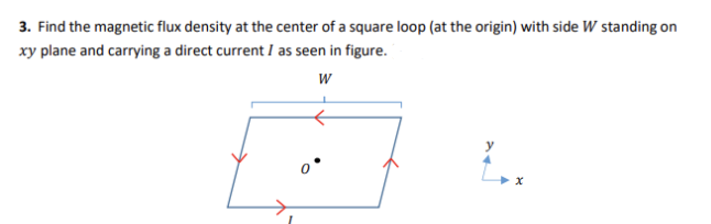 3. Find the magnetic flux density at the center of a square loop (at the origin) with side W standing on
xy plane and carrying a direct current I as seen in figure.
W
