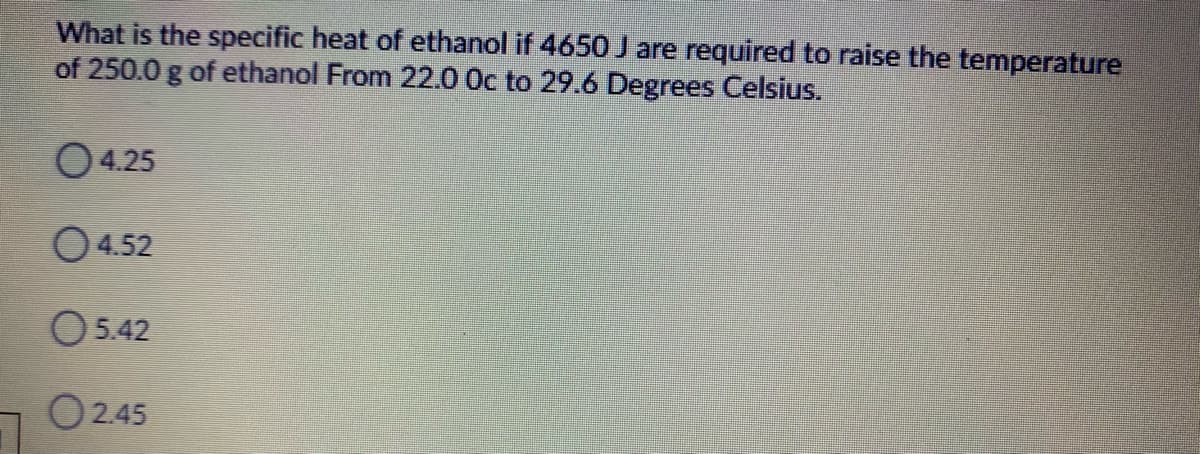 What is the specific heat of ethanol if 4650 J are required to raise the temperature
of 250.0 g of ethanol From 22.0 Oc to 29.6 Degrees Celsius.
O4.25
O 4.52
O542
O245
