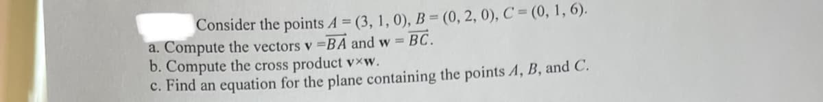 Consider the points A = (3, 1, 0), B = (0, 2, 0), C = (0, 1, 6).
a. Compute the vectors v =BA and w = BC.
b. Compute the cross product v×w.
c. Find an equation for the plane containing the points A, B, and C.
