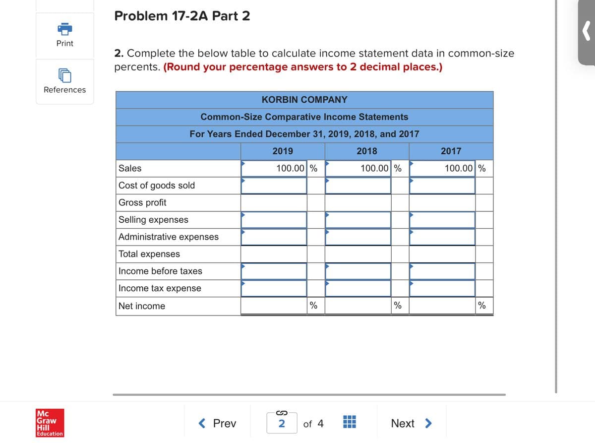 Problem 17-2A Part 2
Print
2. Complete the below table to calculate income statement data in common-size
percents. (Round your percentage answers to 2 decimal places.)
References
KORBIN COMPANY
Common-Size Comparative Income Statements
For Years Ended December 31, 2019, 2018, and 2017
2019
2018
2017
Sales
100.00 %
100.00 %
100.00 %
Cost of goods sold
Gross profit
Selling expenses
Administrative expenses
Total expenses
Income before taxes
Income tax expense
Net income
%
Mc
Graw
Hill
Education
< Prev
2
of 4
Next >
