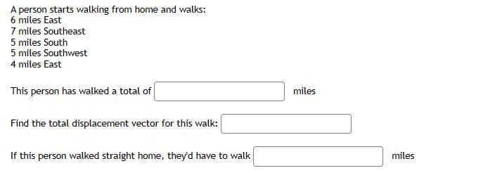 A person starts walking from home and walks:
6 miles East
7 miles Southeast
5 miles South
5 miles Southwest
4 miles East
This person has walked a total of
miles
Find the total displacement vector for this walk:
If this person walked straight home, they'd have to walk
miles
